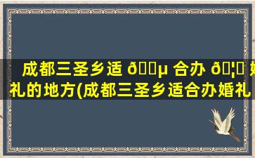 成都三圣乡适 🐵 合办 🦉 婚礼的地方(成都三圣乡适合办婚礼的地方是哪里)